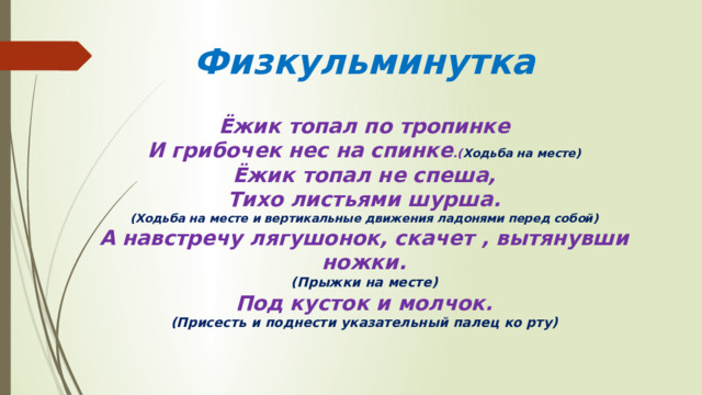 Физкульминутка   Ёжик топал по тропинке  И грибочек нес на спинке .( Ходьба на месте)  Ёжик топал не спеша,  Тихо листьями шурша.  (Ходьба на месте и вертикальные движения ладонями перед собой)  А навстречу лягушонок, скачет , вытянувши ножки.  (Прыжки на месте)  Под кусток и молчок.  (Присесть и поднести указательный палец ко рту) 