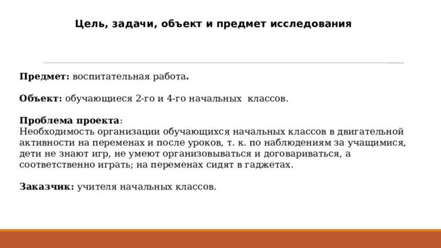 Цель, задачи, объект и предмет исследования Предмет: воспитательная работа . Объект: обучающиеся 2-го и 4-го начальных классов.  Проблема проекта : Необходимость организации обучающихся начальных классов в двигательной активности на переменах и после уроков, т. к. по наблюдениям за учащимися, дети не знают игр, не умеют организовываться и договариваться, а соответственно играть; на переменах сидят в гаджетах. Заказчик: учителя начальных классов.  
