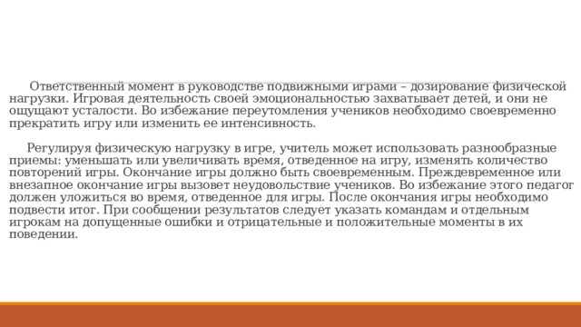      Ответственный момент в руководстве подвижными играми – дозирование физической нагрузки. Игровая деятельность своей эмоциональностью захватывает детей, и они не ощущают усталости. Во избежание переутомления учеников необходимо своевременно прекратить игру или изменить ее интенсивность.    Регулируя физическую нагрузку в игре, учитель может использовать разнообразные приемы: уменьшать или увеличивать время, отведенное на игру, изменять количество повторений игры. Окончание игры должно быть своевременным. Преждевременное или внезапное окончание игры вызовет неудовольствие учеников. Во избежание этого педагог должен уложиться во время, отведенное для игры. После окончания игры необходимо подвести итог. При сообщении результатов следует указать командам и отдельным игрокам на допущенные ошибки и отрицательные и положительные моменты в их поведении.       