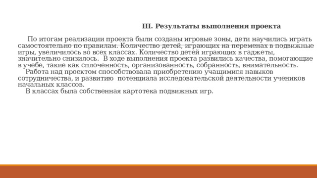  III. Результаты выполнения проекта   По итогам реализации проекта были созданы игровые зоны, дети научились играть самостоятельно по правилам. Количество детей, играющих на переменах в подвижные игры, увеличилось во всех классах. Количество детей играющих в гаджеты, значительно снизилось. В ходе выполнения проекта развились качества, помогающие в учебе, такие как сплоченность, организованность, собранность, внимательность.  Работа над проектом способствовала приобретению учащимися навыков сотрудничества, и развитию потенциала исследовательской деятельности учеников начальных классов.  В классах была собственная картотека подвижных игр.    
