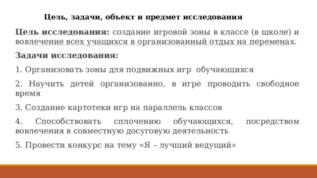 Цель, задачи, объект и предмет исследования Цель исследования: создание игровой зоны в классе (в школе) и вовлечение всех учащихся в организованный отдых на переменах. Задачи исследования: 1. Организовать зоны для подвижных игр обучающихся 2. Научить детей организованно, в игре проводить свободное время 3. Создание картотеки игр на параллель классов 4. Способствовать сплочению обучающихся, посредством вовлечения в совместную досуговую деятельность 5. Провести конкурс на тему «Я – лучший ведущий»  