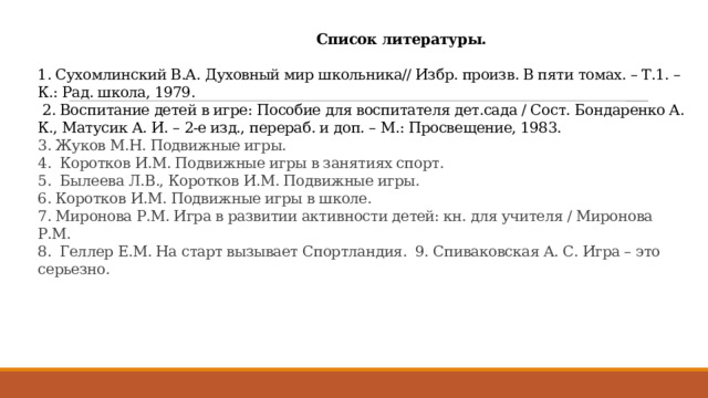  Список литературы.   1. Сухомлинский В.А. Духовный мир школьника// Избр. произв. В пяти томах. – Т.1. – К.: Рад. школа, 1979.  2. Воспитание детей в игре: Пособие для воспитателя дет.сада / Сост. Бондаренко А. К., Матусик А. И. – 2-е изд., перераб. и доп. – М.: Просвещение, 1983.  3. Жуков М.Н. Подвижные игры.  4. Коротков И.М. Подвижные игры в занятиях спорт.  5. Былеева Л.В., Коротков И.М. Подвижные игры.  6. Коротков И.М. Подвижные игры в школе.  7. Миронова Р.М. Игра в развитии активности детей: кн. для учителя / Миронова Р.М.  8. Геллер Е.М. На старт вызывает Спортландия. 9. Спиваковская А. С. Игра – это серьезно.    