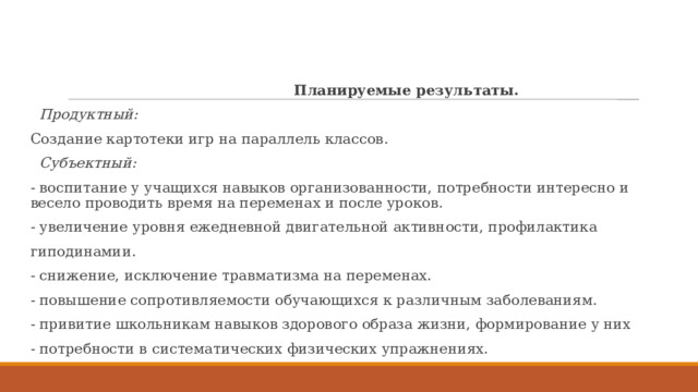  Планируемые результаты.  Продуктный: Создание картотеки игр на параллель классов.  Субъектный: - воспитание у учащихся навыков организованности, потребности интересно и весело проводить время на переменах и после уроков. - увеличение уровня ежедневной двигательной активности, профилактика гиподинамии. - снижение, исключение травматизма на переменах. - повышение сопротивляемости обучающихся к различным заболеваниям. - привитие школьникам навыков здорового образа жизни, формирование у них - потребности в систематических физических упражнениях. 