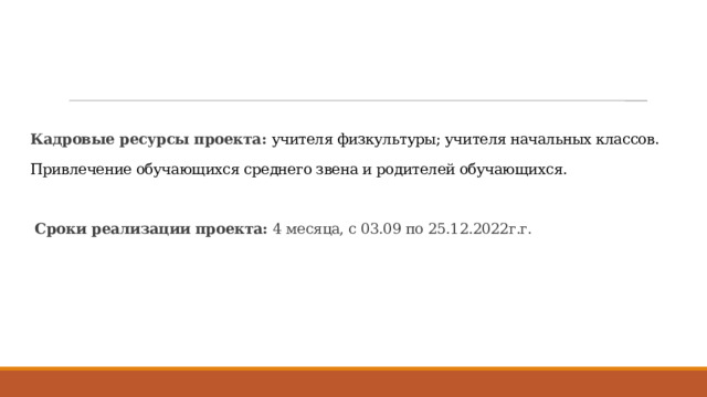 Кадровые ресурсы проекта: учителя физкультуры; учителя начальных классов.   Привлечение обучающихся среднего звена и родителей обучающихся.     Сроки реализации проекта: 4 месяца, с 03.09 по 25.12.2022г.г.    