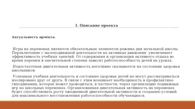 I. Описание проекта Актуальность проекта.  Игры на переменах являются обязательным элементом режима дня начальной школы. Переключение с малоподвижной деятельности на активные движения увеличивает эффективность учебных занятий. От содержания и организации активного отдыха во время перемен в значительной степени зависит работоспособность детей на уроках.  Недостаточная двигательная активность негативно сказывается на состоянии здоровья школьников.  Успешная учебная деятельность и состояние здоровья детей не могут рассматриваться изолировано друг от друга. В связи с этим возникает необходимость в профилактике гиподинамии, которая может проводиться, в частности, через организацию подвижных игр на школьных переменах. Организованная двигательная активность на переменах будет способствовать росту ежедневной двигательной активности и созданию условий для максимального восстановления работоспособности обучающихся. 