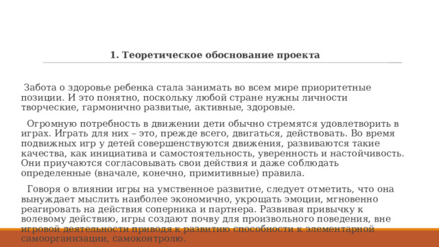 1. Теоретическое обоснование проекта  Забота о здоровье ребенка стала занимать во всем мире приоритетные позиции. И это понятно, поскольку любой стране нужны личности творческие, гармонично развитые, активные, здоровые.  Огромную потребность в движении дети обычно стремятся удовлетворить в играх. Играть для них – это, прежде всего, двигаться, действовать. Во время подвижных игр у детей совершенствуются движения, развиваются такие качества, как инициатива и самостоятельность, уверенность и настойчивость. Они приучаются согласовывать свои действия и даже соблюдать определенные (вначале, конечно, примитивные) правила.  Говоря о влиянии игры на умственное развитие, следует отметить, что она вынуждает мыслить наиболее экономично, укрощать эмоции, мгновенно реагировать на действия соперника и партнера. Развивая привычку к волевому действию, игры создают почву для произвольного поведения, вне игровой деятельности приводя к развитию способности к элементарной самоорганизации, самоконтролю. 