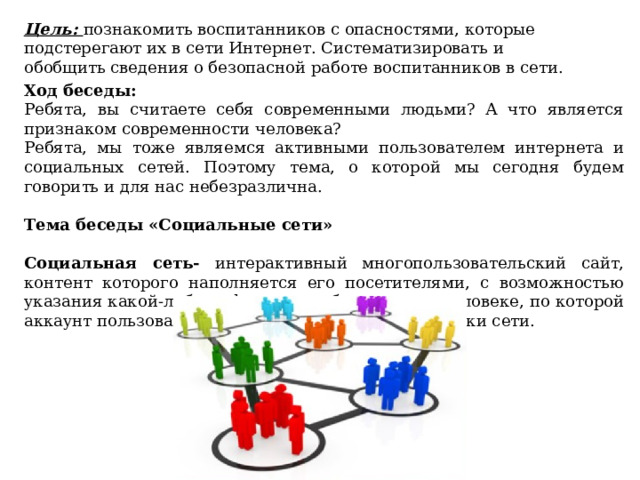 Цель: познакомить воспитанников с опасностями, которые подстерегают их в сети Интернет. Систематизировать и обобщить сведения о безопасной работе воспитанников в сети.        Ход беседы:  Ребята, вы считаете себя современными людьми? А что является признаком современности человека? Ребята, мы тоже являемся активными пользователем интернета и социальных сетей. Поэтому тема, о которой мы сегодня будем говорить и для нас небезразлична.  Тема беседы «Социальные сети» Социальная сеть- интерактивный многопользовательский сайт, контент которого наполняется его посетителями, с возможностью указания какой-либо информации об отдельном человеке, по которой аккаунт пользователя смогут найти другие участники сети.  