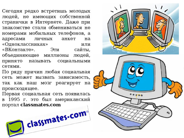     Сегодня редко встретишь молодых людей, не имеющих собственной странички в Интернете. Даже при знакомстве стали обмениваться не номерами мобильных телефонов, а адресами личных анкет на «Одноклассниках» или «ВКонтакте». Эти сайты, объединяющие миллионы людей, принято называть социальными сетями. По ряду причин любая социальная сеть может вызвать зависимость, так как наш мозг реагирует на происходящее. Первая социальная сеть появилась в 1995 г. это был американский портал classmates.com    