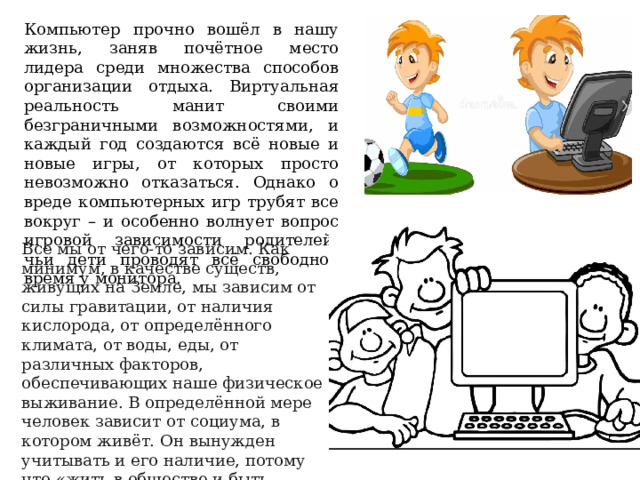 Компьютер прочно вошёл в нашу жизнь, заняв почётное место лидера среди множества способов организации отдыха. Виртуальная реальность манит своими безграничными возможностями, и каждый год создаются всё новые и новые игры, от которых просто невозможно отказаться. Однако о вреде компьютерных игр трубят все вокруг – и особенно волнует вопрос игровой зависимости родителей, чьи дети проводят всё свободное время у монитора.      Все мы от чего-то зависим. Как минимум, в качестве существ, живущих на Земле, мы зависим от силы гравитации, от наличия кислорода, от определённого климата, от воды, еды, от различных факторов, обеспечивающих наше физическое выживание. В определённой мере человек зависит от социума, в котором живёт. Он вынужден учитывать и его наличие, потому что «жить в обществе и быть полностью свободным от общества нельзя». 