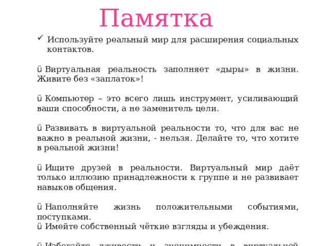 Памятка Используйте реальный мир для расширения социальных контактов. ü  Виртуальная реальность заполняет «дыры» в жизни. Живите без «заплаток»! ü  Компьютер – это всего лишь инструмент, усиливающий ваши способности, а не заменитель цели. ü  Развивать в виртуальной реальности то, что для вас не важно в реальной жизни, - нельзя. Делайте то, что хотите в реальной жизни! ü  Ищите друзей в реальности. Виртуальный мир даёт только иллюзию принадлежности к группе и не развивает навыков общения. ü  Наполняйте жизнь положительными событиями, поступками. ü  Имейте собственный чёткие взгляды и убеждения. ü  Избегайте лживости и анонимности в виртуальной реальности. ü  Научитесь контролировать собственное время и время за компьютером.     