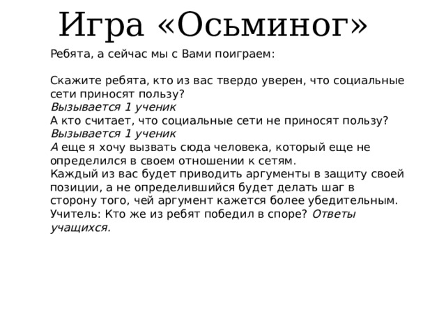 Игра «Осьминог» Ребята, а сейчас мы с Вами поиграем: Скажите ребята, кто из вас твердо уверен, что социальные сети приносят пользу? Вызывается 1 ученик А кто считает, что социальные сети не приносят пользу? Вызывается 1 ученик А  еще я хочу вызвать сюда человека, который еще не определился в своем отношении к сетям. Каждый из вас будет приводить аргументы в защиту своей позиции, а не определившийся будет делать шаг в сторону того, чей аргумент кажется более убедительным. Учитель: Кто же из ребят победил в споре?  Ответы учащихся.    