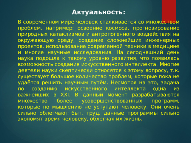  Актуальность:  В современном мире человек сталкивается со множеством проблем, например: освоение космоса, прогнозирование природных катаклизмов и антропогенного воздействия на окружающую среду, создание сложнейших инженерных проектов, использование современной техники в медицине и многие научные исследования. На сегодняшний день наука подошла к такому уровню развития, что появилась возможность создания искусственного интеллекта. Многие деятели науки скептически относятся к этому вопросу, т.к. существует большое количество проблем, которые пока не удаётся решить научным путём. Несмотря на это, задача по созданию искусственного интеллекта одна из важнейших в XXI. В данный момент разрабатываются множество более усовершенствованных программ, которые по мышлению не уступают человеку. Они очень сильно облегчают быт, труд, данные программы сильно экономят время человеку, облегчая их жизнь. 