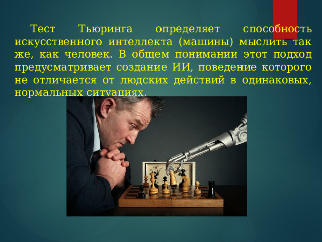  Тест Тьюринга определяет способность искусственного интеллекта (машины) мыслить так же, как человек. В общем понимании этот подход предусматривает создание ИИ, поведение которого не отличается от людских действий в одинаковых, нормальных ситуациях. 