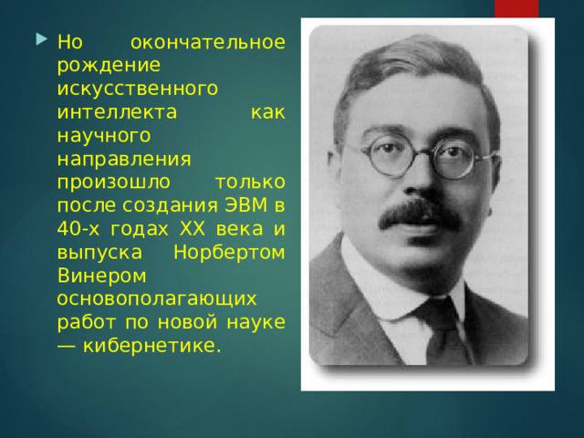 Но окончательное рождение искусственного интеллекта как научного направления произошло только после создания ЭВМ в 40-х годах XX века и выпуска Норбертом Винером основополагающих работ по новой науке — кибернетике.  