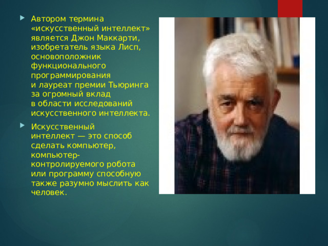 Автором термина «искусственный интеллект» является Джон Маккарти, изобретатель языка Лисп, основоположник функционального программирования и лауреат премии Тьюринга за огромный вклад в области исследований искусственного интеллекта. Искусственный интеллект — это способ сделать компьютер, компьютер-контролируемого робота или программу способную также разумно мыслить как человек. 