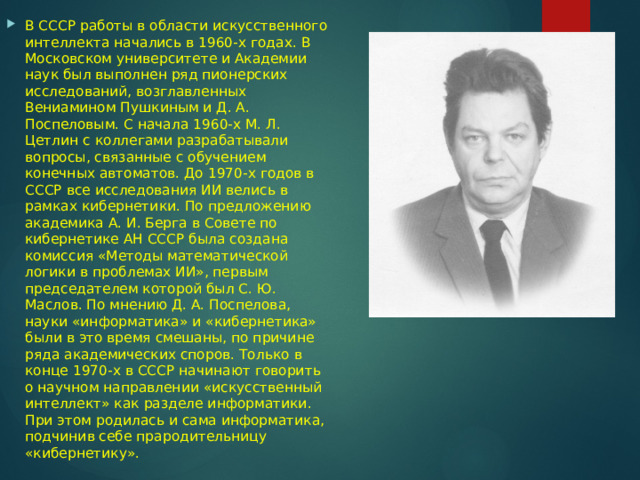 В СССР работы в области искусственного интеллекта начались в 1960-х годах. В Московском университете и Академии наук был выполнен ряд пионерских исследований, возглавленных Вениамином Пушкиным и Д. А. Поспеловым. С начала 1960-х М. Л. Цетлин с коллегами разрабатывали вопросы, связанные с обучением конечных автоматов. До 1970-х годов в СССР все исследования ИИ велись в рамках кибернетики. По предложению академика А. И. Берга в Совете по кибернетике АН СССР была создана комиссия «Методы математической логики в проблемах ИИ», первым председателем которой был С. Ю. Маслов. По мнению Д. А. Поспелова, науки «информатика» и «кибернетика» были в это время смешаны, по причине ряда академических споров. Только в конце 1970-х в СССР начинают говорить о научном направлении «искусственный интеллект» как разделе информатики. При этом родилась и сама информатика, подчинив себе прародительницу «кибернетику». 