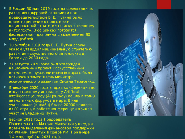 В России 30 мая 2019 года на совещании по развитию цифровой экономики под председательством В. В. Путина было принято решение о подготовке национальной стратегии по искусственному интеллекту. В её рамках готовится федеральная программа с выделением 90 млрд рублей. 10 октября 2019 года В. В. Путин своим указом утвердил национальную стратегию развития искусственного интеллекта в России до 2030 года. 27 августа 2020 года был утверждён национальный проект «Искусственный интеллект», руководителем которого была назначена заместитель министра экономического развития Оксана Тарасенко. В декабре 2020 года вторая конференция по искусственному интеллекту Artificial Intelligence Journey (AI Journey) вошла в топ-3 аналогичных форумов в мире. В ней участвовало (онлайн) более 20000 человек из 80 стран, в работе конференции принял участие Владимир Путин. Весной 2021 года Председатель Правительства Михаил Мишустин утвердил правила выделения финансовой поддержки компаний, занятых в сфере ИИ, в размере 1,4 млрд.руб (на 2021 год). 