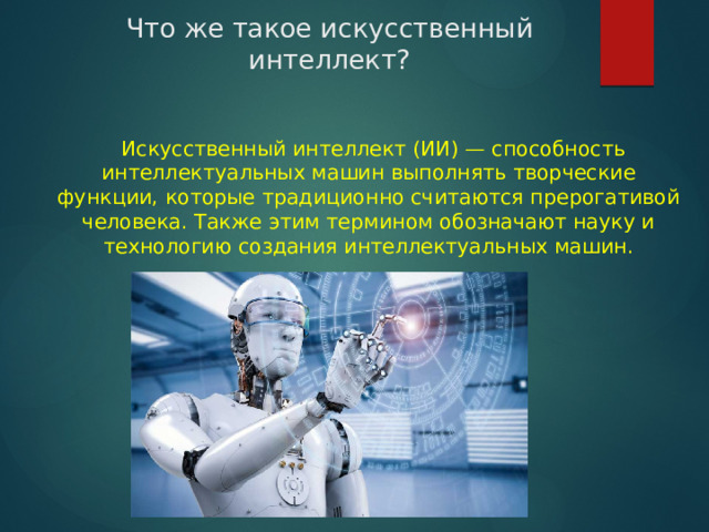  Что же такое искусственный интеллект?    Искусственный интеллект (ИИ) — способность интеллектуальных машин выполнять творческие функции, которые традиционно считаются прерогативой человека. Также этим термином обозначают науку и технологию создания интеллектуальных машин. 