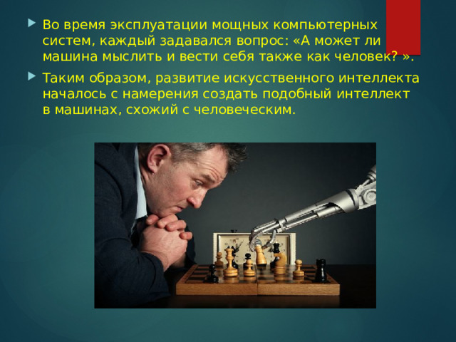 Во время эксплуатации мощных компьютерных систем, каждый задавался вопрос: «А может ли машина мыслить и вести себя также как человек? ». Таким образом, развитие искусственного интеллекта началось с намерения создать подобный интеллект в машинах, схожий с человеческим. 