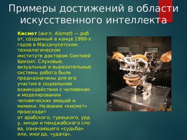 Примеры достижений в области искусственного интеллекта Кисмет  (англ.  Kismet ) — робот, созданный в конце 1990-х годов в Массачусетском  технологическом институте доктором Синтией Бризил. Слуховые, визуальные и выразительные системы робота были предназначены для его участия в социальном взаимодействии с человеком и моделировании человеческих эмоций и мимики. Название «кисмет» происходит от арабского, турецкого, урду, хинди и пенджабского слова, означающего «судьба» или, иногда, «удача». 