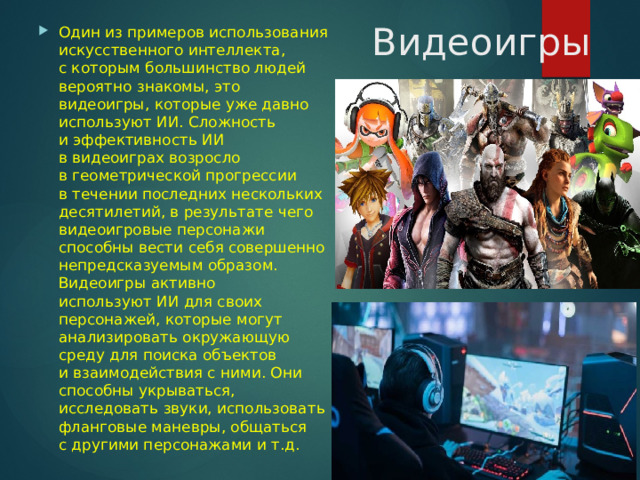  Видеоигры Один из примеров использования искусственного интеллекта, с которым большинство людей вероятно знакомы, это видеоигры, которые уже давно используют ИИ. Сложность и эффективность ИИ в видеоиграх возросло в геометрической прогрессии в течении последних нескольких десятилетий, в результате чего видеоигровые персонажи способны вести себя совершенно непредсказуемым образом. Видеоигры активно используют ИИ для своих персонажей, которые могут анализировать окружающую среду для поиска объектов и взаимодействия с ними. Они способны укрываться, исследовать звуки, использовать фланговые маневры, общаться с другими персонажами и т.д. 
