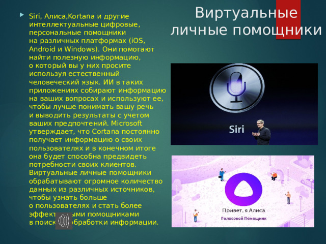 Виртуальные личные помощники Siri, Алиса,Kortana и другие интеллектуальные цифровые, персональные помощники на различных платформах (iOS, Android и Windows). Они помогают найти полезную информацию, о который вы у них просите используя естественный человеческий язык. ИИ в таких приложениях собирают информацию на ваших вопросах и используют ее, чтобы лучше понимать вашу речь и выводить результаты с учетом ваших предпочтений. Microsoft утверждает, что Cortana постоянно получает информацию о своих пользователях и в конечном итоге она будет способна предвидеть потребности своих клиентов. Виртуальные личные помощники обрабатывают огромное количество данных из различных источников, чтобы узнать больше о пользователях и стать более эффективными помощниками в поиске и обработки информации. 
