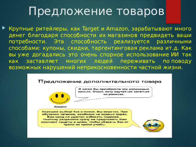 Предложение товаров Крупные ритейлеры, как Target и Amazon, зарабатывают много денег благодаря способности их магазинов предвидеть ваши потребности. Эта способность реализуется различными способами: купоны, скидки, таргентинговая реклама ит.д. Как вы уже догадались это очень спорное использование ИИ так как заставляет многих людей переживать по поводу возможных нарушений неприкосновенности частной жизни. 