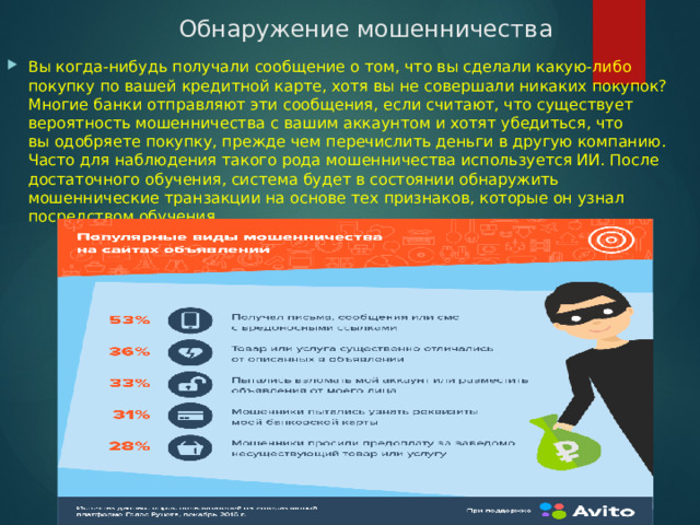 Обнаружение мошенничества Вы когда-нибудь получали сообщение о том, что вы сделали какую-либо покупку по вашей кредитной карте, хотя вы не совершали никаких покупок? Многие банки отправляют эти сообщения, если считают, что существует вероятность мошенничества с вашим аккаунтом и хотят убедиться, что вы одобряете покупку, прежде чем перечислить деньги в другую компанию. Часто для наблюдения такого рода мошенничества используется ИИ. После достаточного обучения, система будет в состоянии обнаружить мошеннические транзакции на основе тех признаков, которые он узнал посредством обучения 