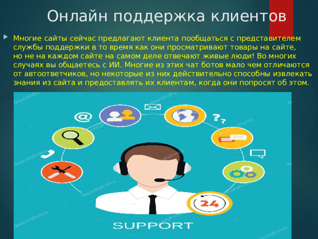 Онлайн поддержка клиентов Многие сайты сейчас предлагают клиента пообщаться с представителем службы поддержки в то время как они просматривают товары на сайте, но не на каждом сайте на самом деле отвечают живые люди! Во многих случаях вы общаетесь с ИИ. Многие из этих чат ботов мало чем отличаются от автоответчиков, но некоторые из них действительно способны извлекать знания из сайта и предоставлять их клиентам, когда они попросят об этом. 