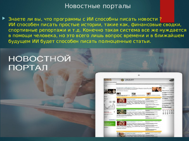 Новостные порталы Знаете ли вы, что программы с ИИ способны писать новости ? ИИ способен писать простые истории, такие как, финансовые сводки, спортивные репортажи и т.д. Конечно такая система все же нуждается в помощи человека, но это всего лишь вопрос времени и в ближайшем будущем ИИ будет способен писать полноценные статьи. 