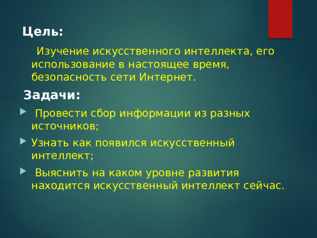  Цель:  Изучение искусственного интеллекта, его использование в настоящее время, безопасность сети Интернет.  Задачи:  Провести сбор информации из разных источников; Узнать как появился искусственный интеллект;  Выяснить на каком уровне развития находится искусственный интеллект сейчас. 