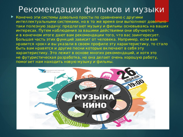 Рекомендации фильмов и музыки Конечно эти системы довольно просты по сравнению с другими интеллектуальными системами, но в то же время они выполняют довольно-таки полезную задачу: предлагают музыку и фильмы основываясь на ваших интересах. Путем наблюдения за вашими действиями они обучаются и в конечном итоге дают вам рекомендации того, что вас заинтересует. Большая часть этих функций зависит от человека. Например, если вам нравится «рок» и вы указали в своем профиле эту характеристику, то стало быть вам нравятся и другие песни которые включают в себя эту характеристику. Это лежит в основе многих рекомендаций, и хотя это не футуристическая разработка, но она делает очень хорошую работу, помогает нам находить новую музыку и фильмы. 