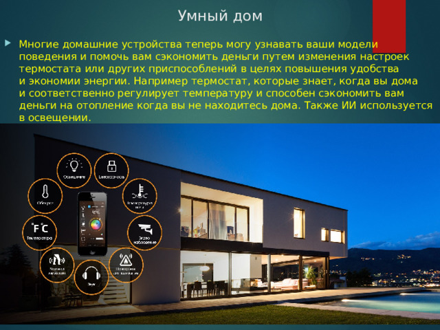 Умный дом Многие домашние устройства теперь могу узнавать ваши модели поведения и помочь вам сэкономить деньги путем изменения настроек термостата или других приспособлений в целях повышения удобства и экономии энергии. Например термостат, которые знает, когда вы дома и соответственно регулирует температуру и способен сэкономить вам деньги на отопление когда вы не находитесь дома. Также ИИ используется в освещении. 