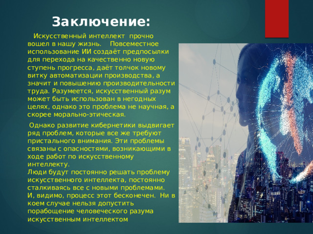 Заключение:  Искусственный интеллект прочно вошел в нашу жизнь. Повсеместное использование ИИ создаёт предпосылки для перехода на качественно новую ступень прогресса, даёт толчок новому витку автоматизации производства, а значит и повышению производительности труда. Разумеется, искусственный разум может быть использован в негодных целях, однако это проблема не научная, а скорее морально-этическая.  Однако развитие кибернетики выдвигает ряд проблем, которые все же требуют пристального внимания. Эти проблемы связаны с опасностями, возникающими в ходе работ по искусственному интеллекту.  Люди будут постоянно решать проблему искусственного интеллекта, постоянно сталкиваясь все с новыми проблемами. И, видимо, процесс этот бесконечен. Ни в коем случае нельзя допустить порабощение человеческого разума искусственным интеллектом 