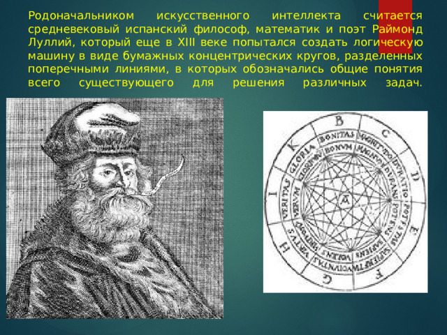 Родоначальником искусственного интеллекта считается средневековый испанский философ, математик и поэт Раймонд Луллий, который еще в XIII веке попытался создать логическую машину в виде бумажных концентрических кругов, разделенных поперечными линиями, в которых обозначались общие понятия всего существующего для решения различных задач.   