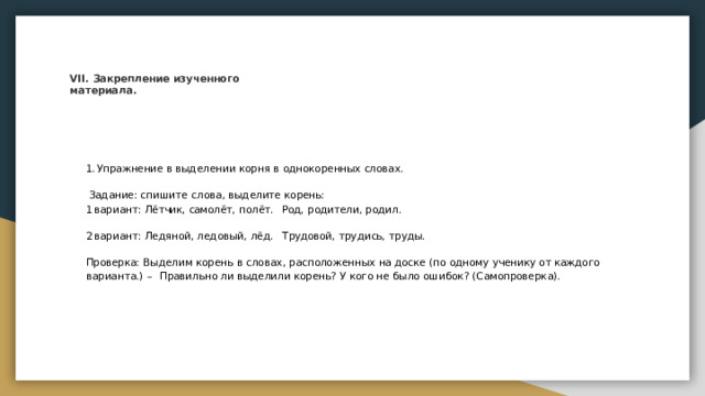 VII.  Закрепление  изученного  материала. Упражнение в  выделении  корня  в  однокоренных  словах. Задание: спишите  слова, выделите корень: вариант:  Лётчик, самолёт,  полёт.  Род,  родители,  родил. вариант:  Лётчик, самолёт,  полёт.  Род,  родители,  родил. вариант:  Ледяной, ледовый,  лёд.  Трудовой,  трудись, труды. вариант:  Ледяной, ледовый,  лёд.  Трудовой,  трудись, труды. Проверка:  Выделим  корень  в  словах,  расположенных  на  доске  (по  одному  ученику  от каждого  варианта.)  – Правильно  ли выделили корень?  У  кого  не  было ошибок? (Самопроверка). 