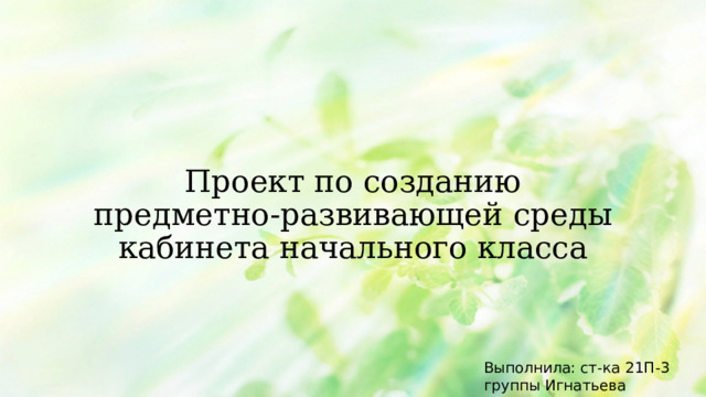 Проект по созданию предметно-развивающей среды кабинета начального класса Выполнила: ст-ка 21П-3 группы Игнатьева Виктория 