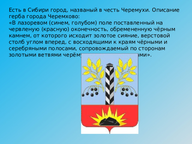 Есть в Сибири город, названый в честь Черемухи. Описание герба города Черемхово:   «В лазоревом (синем, голубом) поле поставленный на червленую (красную) оконечность, обремененную чёрным камнем, от которого исходит золотое сияние, верстовой столб углом вперед, с восходящими к краям чёрными и серебряными полосами, сопровождаемый по сторонам золотыми ветвями черёмухи с черными ягодами». 