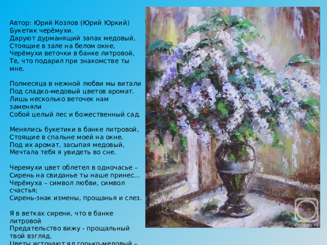 Автор: Юрий Козлов (Юрий Юркий)  Букетик черёмухи.   Даруют дурманящий запах медовый,  Стоящие в зале на белом окне,  Черёмухи веточки в банке литровой,  Те, что подарил при знакомстве ты мне.   Полмесяца в нежной любви мы витали  Под сладко-медовый цветов аромат.  Лишь несколько веточек нам заменяли  Собой целый лес и божественный сад.   Менялись букетики в банке литровой,  Стоящие в спальне моей на окне.  Под их аромат, засыпая медовый,  Мечтала тебя я увидеть во сне.   Черемухи цвет облетел в одночасье –  Сирень на свиданье ты наше принес…  Черёмуха – символ любви, символ счастья;  Сирень-знак измены, прощанья и слез.   Я в ветках сирени, что в банке литровой  Предательство вижу - прощальный твой взгляд.  Цветы источают яд горько-медовый –  Сказал мне обманщик: «Прощай - я женат!» 