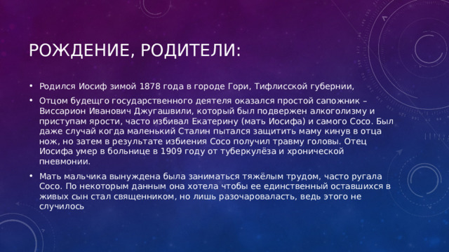 Рождение, Родители: Родился Иосиф зимой 1878 года в городе Гори, Тифлисской губернии, Отцом будещго государственного деятеля оказался простой сапожник – Виссарион Иванович Джугашвили, который был подвержен алкоголизму и приступам ярости, часто избивал Екатерину (мать Иосифа) и самого Сосо. Был даже случай когда маленький Сталин пытался защитить маму кинув в отца нож, но затем в результате избиения Сосо получил травму головы. Отец Иосифа умер в больнице в 1909 году от туберкулёза и хронической пневмонии. Мать мальчика вынуждена была заниматься тяжёлым трудом, часто ругала Сосо. По некоторым данным она хотела чтобы ее единственный оставшихся в живых сын стал священником, но лишь разочароваласть, ведь этого не случилось 
