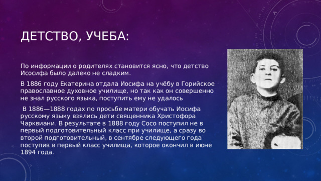 ДетствО, учебА: По информации о родителях становится ясно, что детство Исосифа было далеко не сладким. В 1886 году Екатерина отдала Иосифа на учёбу в Горийское православное духовное училище, но так как он совершенно не знал русского языка, поступить ему не удалось  В 1886—1888 годах по просьбе матери обучать Иосифа русскому языку взялись дети священника Христофора Чарквиани. В результате в 1888 году Сосо поступил не в первый подготовительный класс при училище, а сразу во второй подготовительный, в сентябре следующего года поступив в первый класс училища, которое окончил в июне 1894 года. 