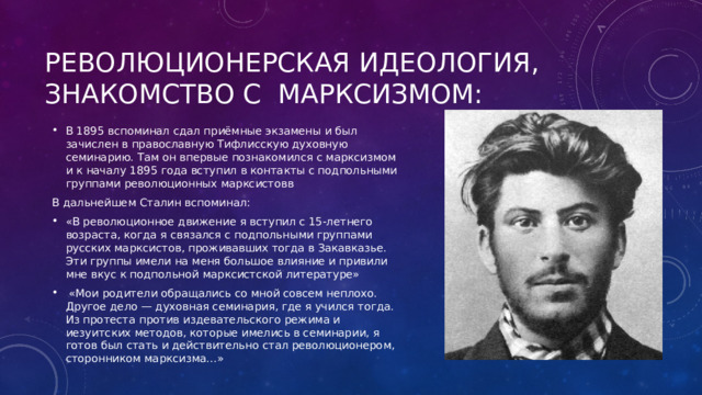 Революционерская идеология, знакомство с МарксизМом: В 1895 вспоминал сдал приёмные экзамены и был зачислен в православную Тифлисскую духовную семинарию. Там он впервые познакомился с марксизмом и к началу 1895 года вступил в контакты с подпольными группами революционных марксистовв В дальнейшем Сталин вспоминал: «В революционное движение я вступил с 15-летнего возраста, когда я связался с подпольными группами русских марксистов, проживавших тогда в Закавказье. Эти группы имели на меня большое влияние и привили мне вкус к подпольной марксистской литературе»  «Мои родители обращались со мной совсем неплохо. Другое дело — духовная семинария, где я учился тогда. Из протеста против издевательского режима и иезуитских методов, которые имелись в семинарии, я готов был стать и действительно стал революционером, сторонником марксизма…» 