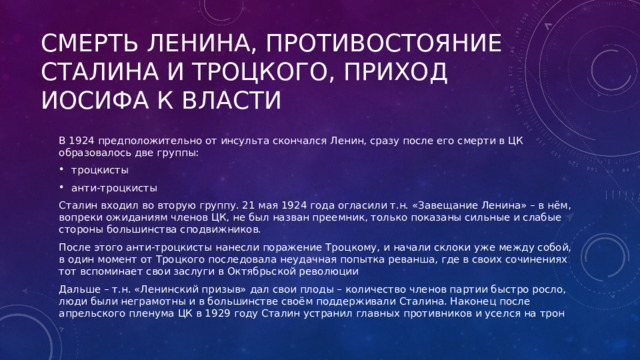 Смерть Ленина, противостояние Сталина и Троцкого, Приход Иосифа к власти В 1924 предположительно от инсульта скончался Ленин, сразу после его смерти в ЦК образовалось две группы: троцкисты анти-троцкисты Сталин входил во вторую группу. 21 мая 1924 года огласили т.н. «Завещание Ленина» – в нём, вопреки ожиданиям членов ЦК, не был назван преемник, только показаны сильные и слабые стороны большинства сподвижников. После этого анти-троцкисты нанесли поражение Троцкому, и начали склоки уже между собой, в один момент от Троцкого последовала неудачная попытка реванша, где в своих сочинениях тот вспоминает свои заслуги в Октябрьской революции Дальше – т.н. «Ленинский призыв» дал свои плоды – количество членов партии быстро росло, люди были неграмотны и в большинстве своём поддерживали Сталина. Наконец после апрельского пленума ЦК в 1929 году Сталин устранил главных противников и уселся на трон 