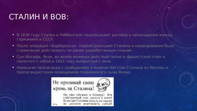 Сталин и вОВ: В 1939 году Сталин и Риббентроп подписывают договор о ненападении между Германией и СССР. После операции «Барбаросса»  первой реакцией Сталина и командования было стремление действовать по ранее разработанным планам Сын Иосифа, Яков, во время военных действий попал в фашистский плен и покончил с собой в 1943 году выпрыгнув с окна Немецкая пропаганда с сообщением о мнимом бегстве Сталина из Москвы и пропагандистским освещением пленения его сына Якова: 