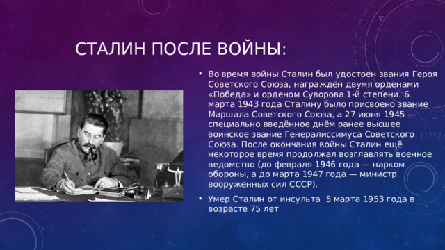 Сталин после войны: Во время войны Сталин был удостоен звания Героя Советского Союза, награждён двумя орденами «Победа» и орденом Суворова 1-й степени. 6 марта 1943 года Сталину было присвоено звание Маршала Советского Союза, а 27 июня 1945 — специально введённое днём ранее высшее воинское звание Генералиссимуса Советского Союза. После окончания войны Сталин ещё некоторое время продолжал возглавлять военное ведомство (до февраля 1946 года — нарком обороны, а до марта 1947 года — министр вооружённых сил СССР). Умер Сталин от инсульта 5 марта 1953 года в возрасте 75 лет 