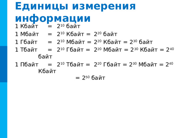 Единицы измерения информации 1 Кбайт  =  2 10 байт 1 Мбайт  =  2 10 Кбайт =  2 20 байт 1 Гбайт  =  2 10 Мбайт =  2 20 Кбайт = 2 30 байт 1 Тбайт  =  2 10 Гбайт =  2 20 Мбайт = 2 30 Кбайт = 2 40 байт 1 Пбайт  =  2 10 Тбайт =  2 20 Гбайт = 2 30 Мбайт = 2 40 Кбайт      = 2 50 байт С 1999 г. Международная комиссия ввела новый стандарт:  1 килобайт = 1000 байт,  1024 байта = 1 кикибайт (Кибайт). -----------------------Вопрос к чему относится? 7 