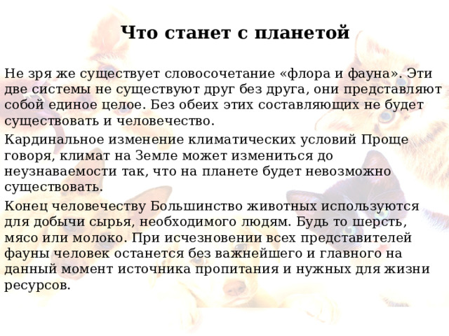 Что станет с планетой Не зря же существует словосочетание «флора и фауна». Эти две системы не существуют друг без друга, они представляют собой единое целое. Без обеих этих составляющих не будет существовать и человечество. Кардинальное изменение климатических условий Проще говоря, климат на Земле может измениться до неузнаваемости так, что на планете будет невозможно существовать. Конец человечеству Большинство животных используются для добычи сырья, необходимого людям. Будь то шерсть, мясо или молоко. При исчезновении всех представителей фауны человек останется без важнейшего и главного на данный момент источника пропитания и нужных для жизни ресурсов. 