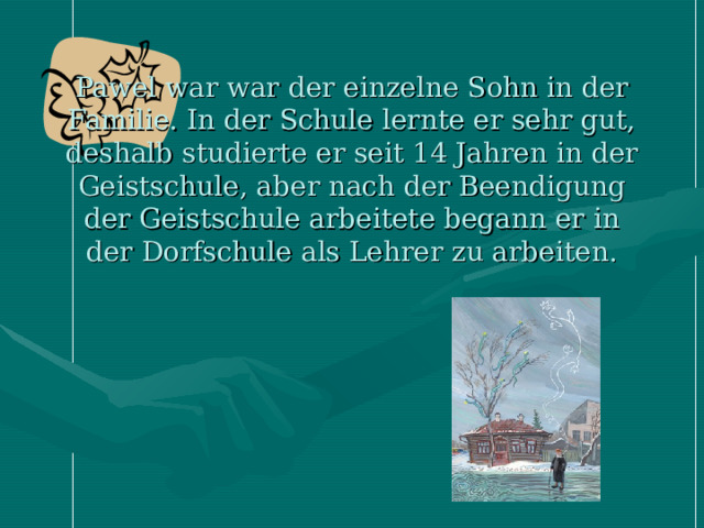 Pawel war war der einzelne Sohn in der Familie. In der Schule lernte er sehr gut, deshalb studierte er seit 14 Jahren in der Geistschule, aber nach der Beendigung der Geistschule arbeitete begann er in der Dorfschule als Lehrer zu arbeiten. 