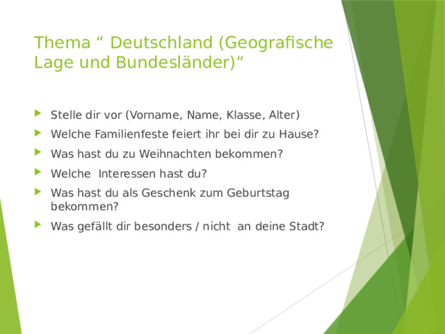 Thema “ Deutschland (Geografische Lage und Bundesländer)“ Stelle dir vor (Vorname, Name, Klasse, Alter) Welche Familienfeste feiert ihr bei dir zu Hause? Was hast du zu Weihnachten bekommen? Welche Interessen hast du? Was hast du als Geschenk zum Geburtstag bekommen? Was gefällt dir besonders / nicht an deine Stadt? 