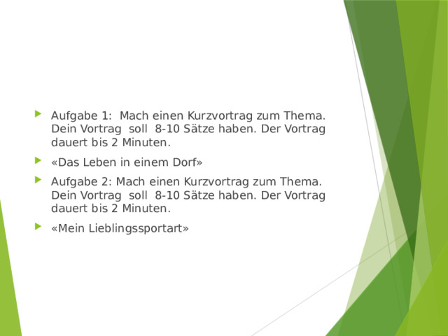 Aufgabe 1: Mach einen Kurzvortrag zum Thema. Dein Vortrag soll 8-10 Sätze haben. Der Vortrag dauert bis 2 Minuten. «Das Leben in einem Dorf» Aufgabe 2: Mach einen Kurzvortrag zum Thema. Dein Vortrag soll 8-10 Sätze haben. Der Vortrag dauert bis 2 Minuten. «Mein Lieblingssportart» 